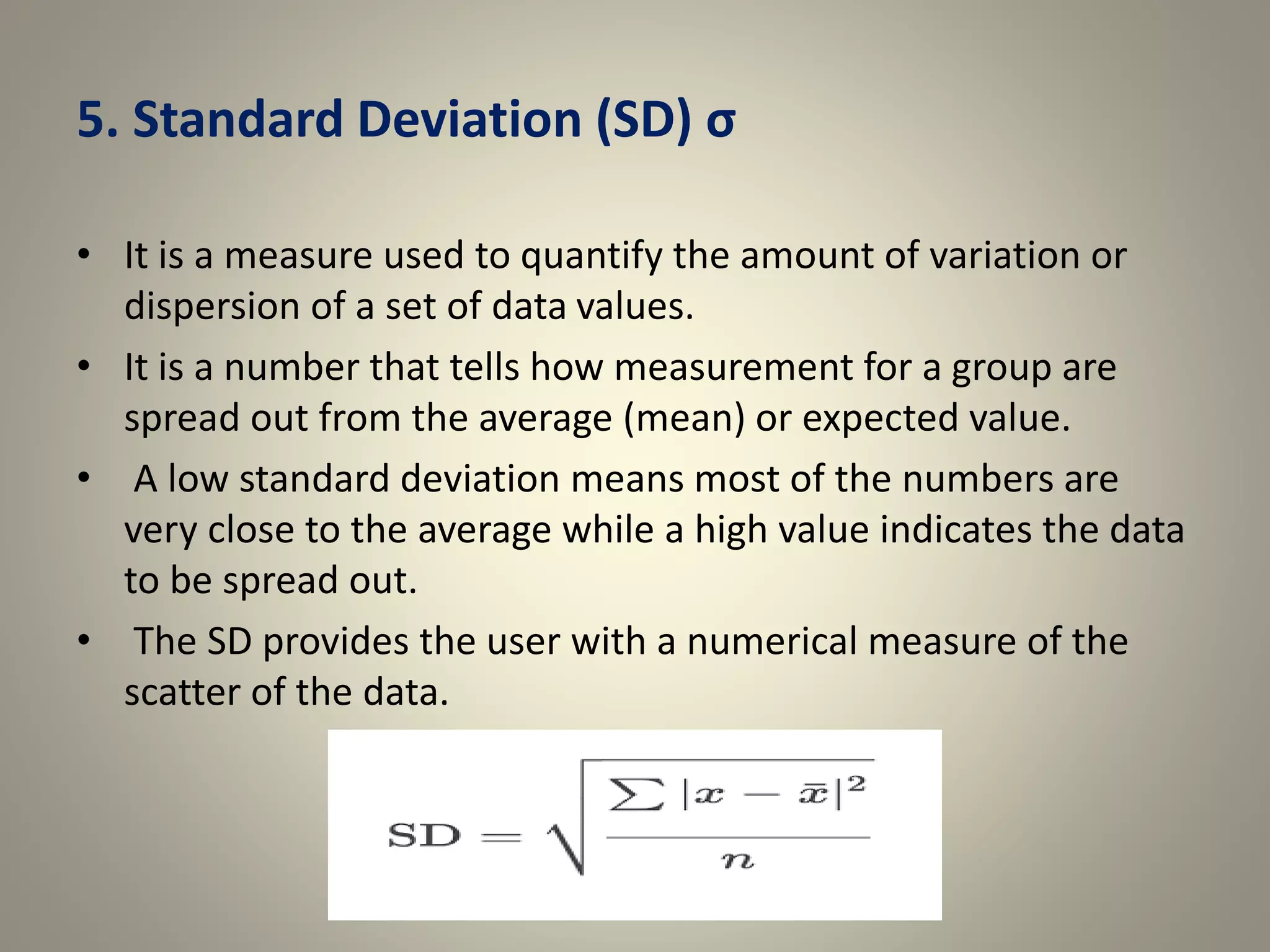 5. Standard Deviation (SD) σ
• It is a measure used to quantify the amount of variation or
dispersion of a set of data values.
• It is a number that tells how measurement for a group are
spread out from the average (mean) or expected value.
• A low standard deviation means most of the numbers are
very close to the average while a high value indicates the data
to be spread out.
• The SD provides the user with a numerical measure of the
scatter of the data.
 