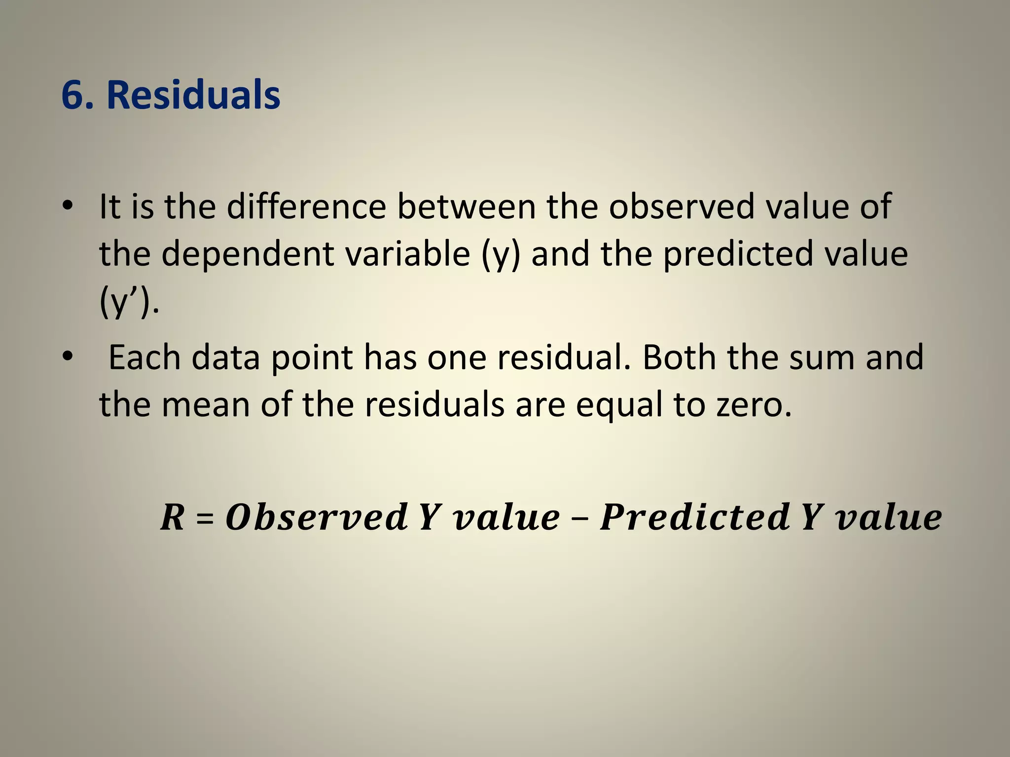 6. Residuals
• It is the difference between the observed value of
the dependent variable (y) and the predicted value
(y’).
• Each data point has one residual. Both the sum and
the mean of the residuals are equal to zero.
𝑹 = 𝑶𝒃𝒔𝒆𝒓𝒗𝒆𝒅 𝒀 𝒗𝒂𝒍𝒖𝒆 − 𝑷𝒓𝒆𝒅𝒊𝒄𝒕𝒆𝒅 𝒀 𝒗𝒂𝒍𝒖𝒆
 
