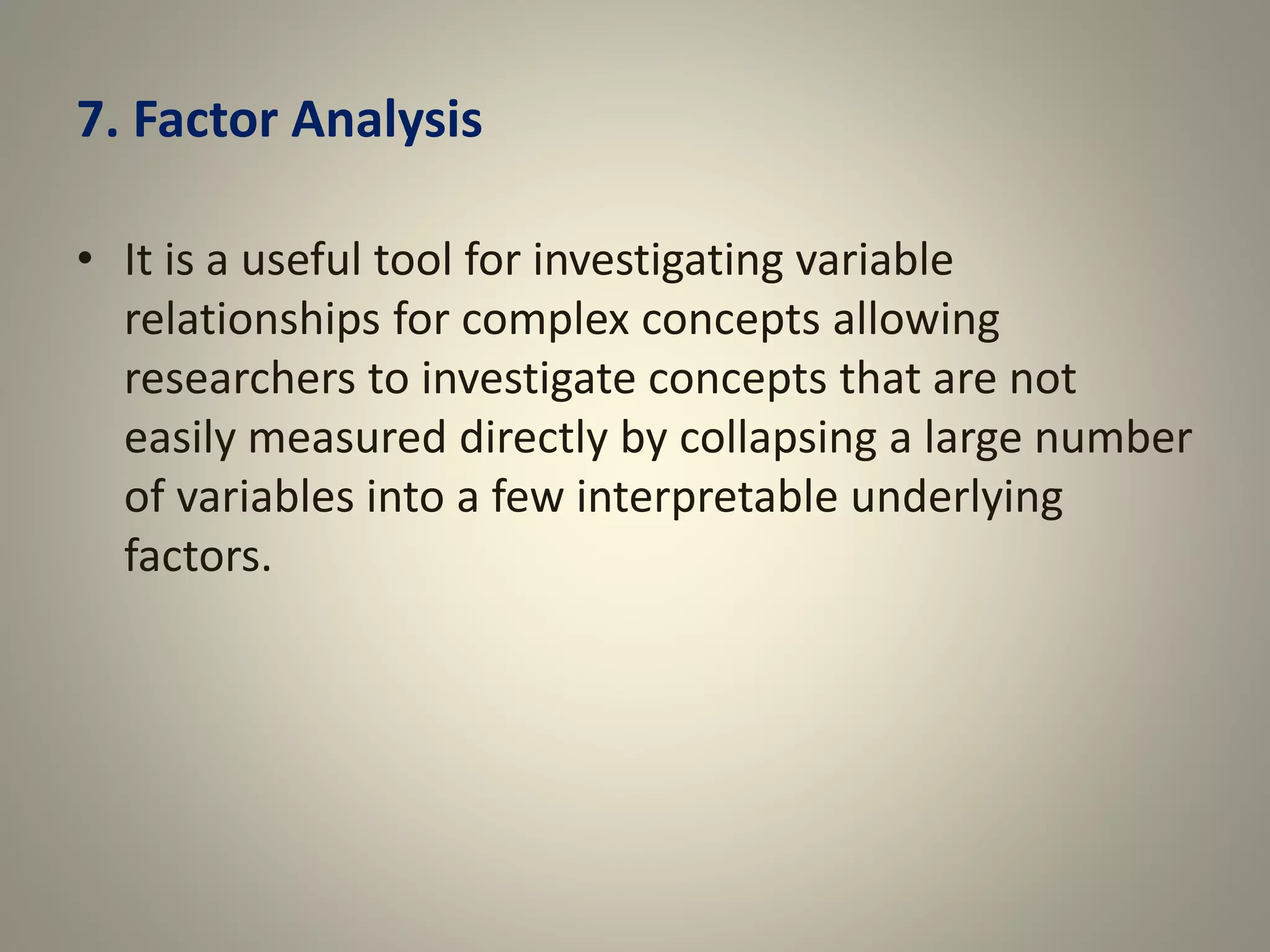 7. Factor Analysis
• It is a useful tool for investigating variable
relationships for complex concepts allowing
researchers to investigate concepts that are not
easily measured directly by collapsing a large number
of variables into a few interpretable underlying
factors.
 