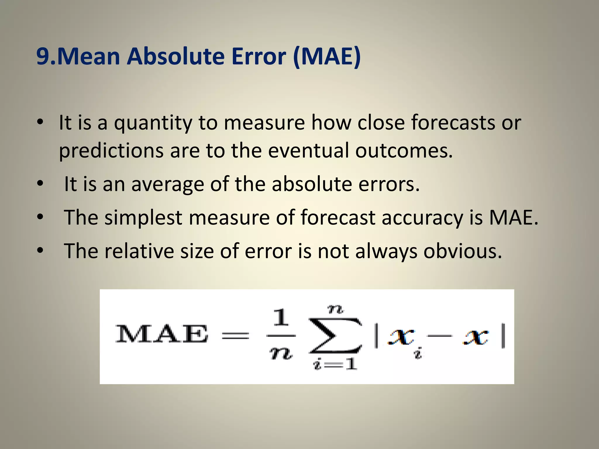 9.Mean Absolute Error (MAE)
• It is a quantity to measure how close forecasts or
predictions are to the eventual outcomes.
• It is an average of the absolute errors.
• The simplest measure of forecast accuracy is MAE.
• The relative size of error is not always obvious.
 