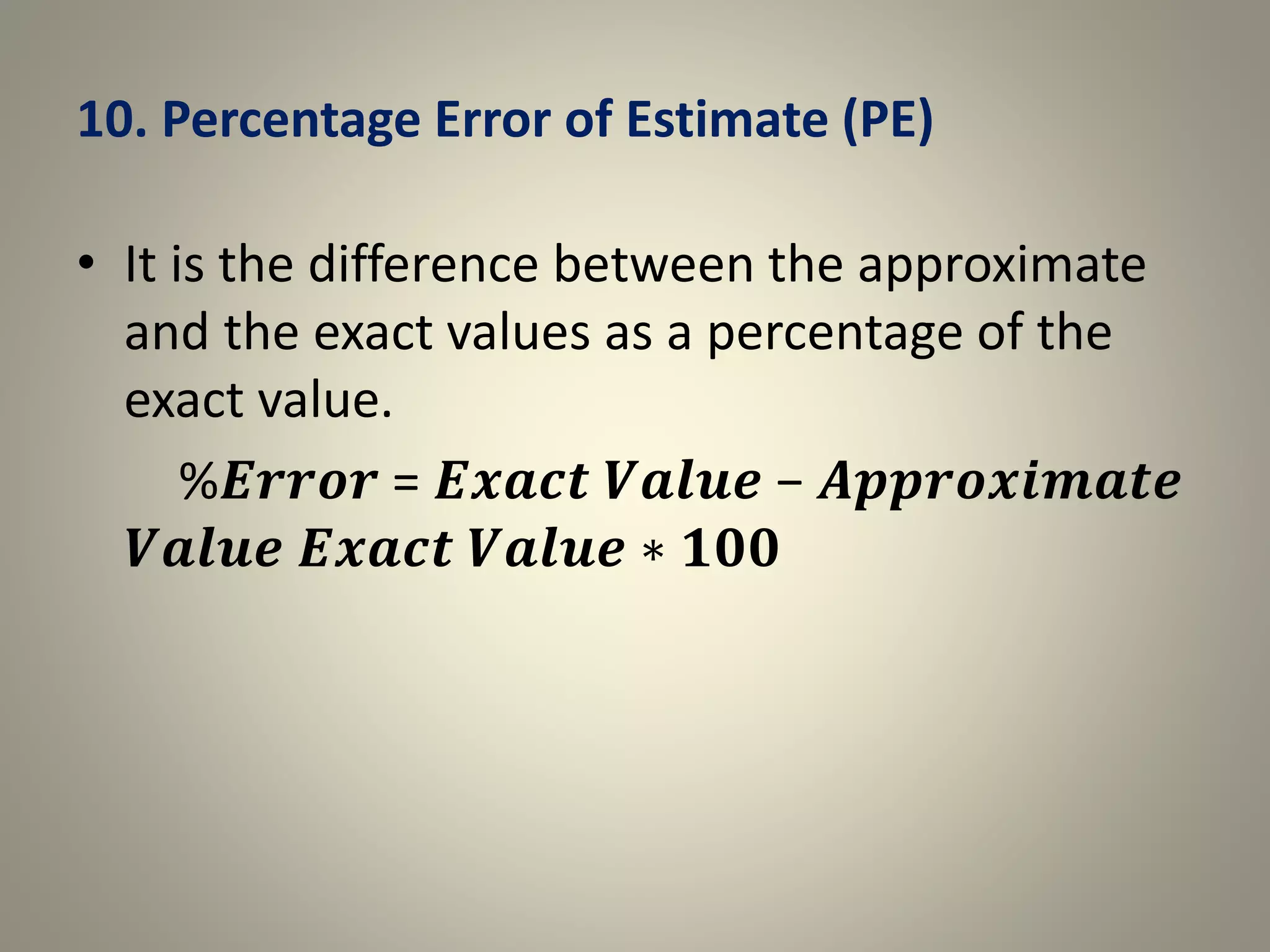 10. Percentage Error of Estimate (PE)
• It is the difference between the approximate
and the exact values as a percentage of the
exact value.
%𝑬𝒓𝒓𝒐𝒓 = 𝑬𝒙𝒂𝒄𝒕 𝑽𝒂𝒍𝒖𝒆 − 𝑨𝒑𝒑𝒓𝒐𝒙𝒊𝒎𝒂𝒕𝒆
𝑽𝒂𝒍𝒖𝒆 𝑬𝒙𝒂𝒄𝒕 𝑽𝒂𝒍𝒖𝒆 ∗ 𝟏𝟎𝟎
 
