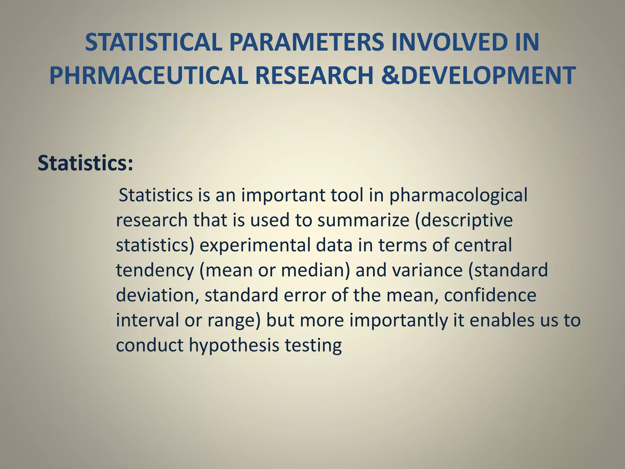 STATISTICAL PARAMETERS INVOLVED IN
PHRMACEUTICAL RESEARCH &DEVELOPMENT
Statistics:
Statistics is an important tool in pharmacological
research that is used to summarize (descriptive
statistics) experimental data in terms of central
tendency (mean or median) and variance (standard
deviation, standard error of the mean, confidence
interval or range) but more importantly it enables us to
conduct hypothesis testing
 