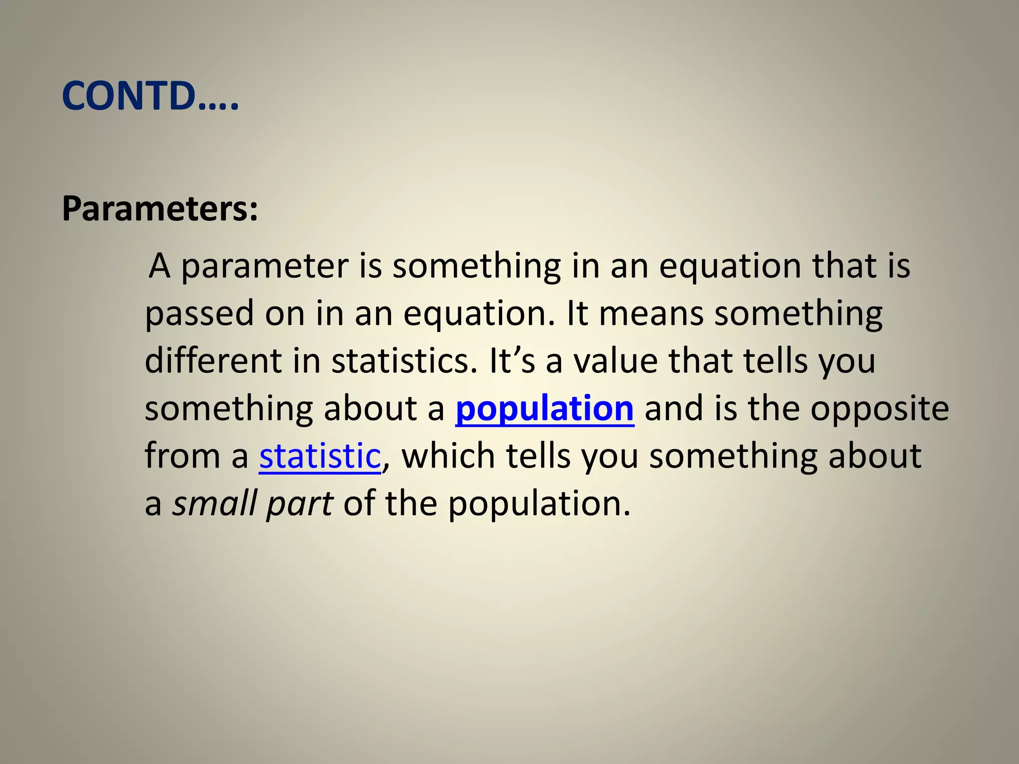 CONTD….
Parameters:
A parameter is something in an equation that is
passed on in an equation. It means something
different in statistics. It’s a value that tells you
something about a population and is the opposite
from a statistic, which tells you something about
a small part of the population.
 