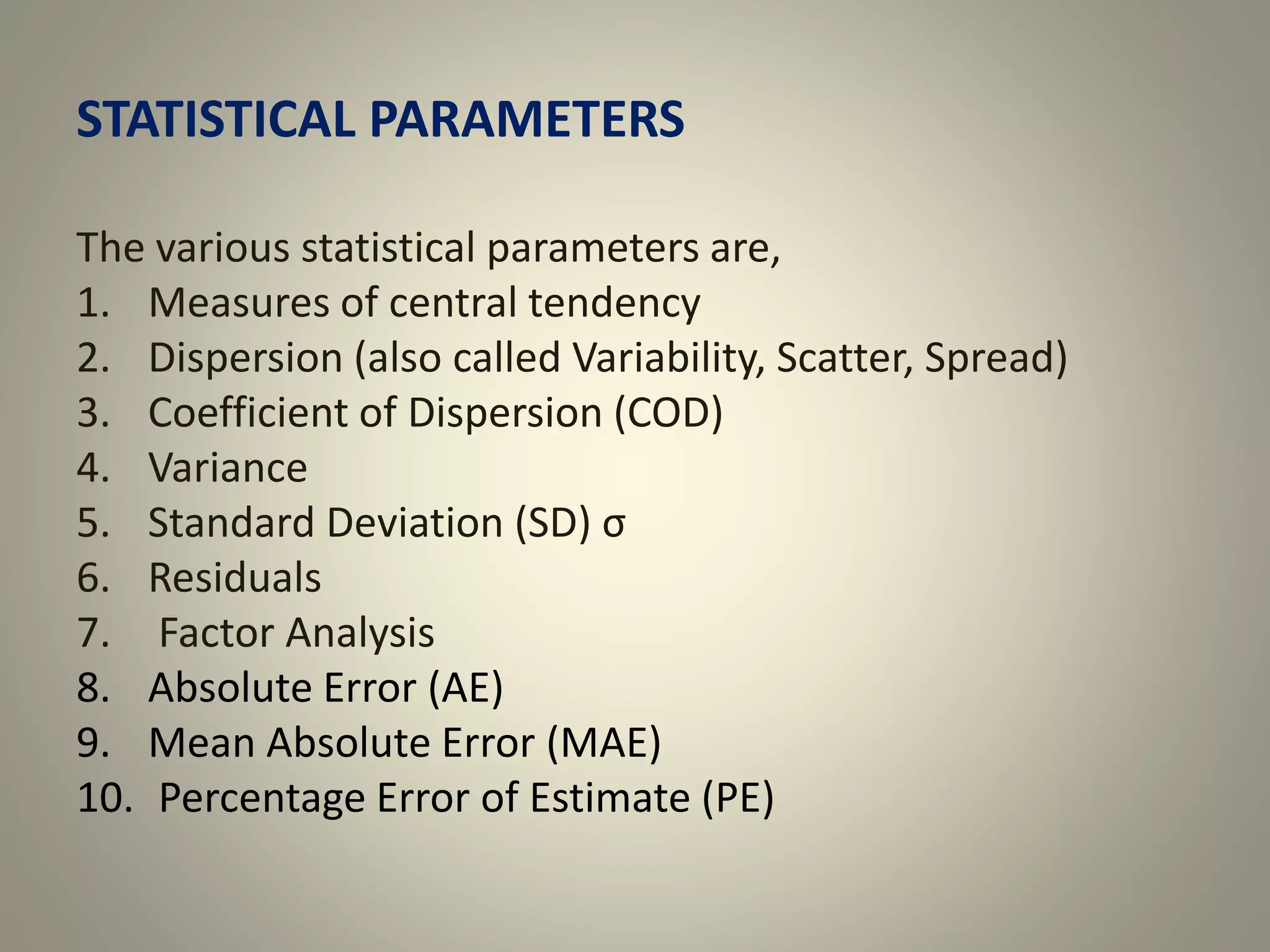 STATISTICAL PARAMETERS
The various statistical parameters are,
1. Measures of central tendency
2. Dispersion (also called Variability, Scatter, Spread)
3. Coefficient of Dispersion (COD)
4. Variance
5. Standard Deviation (SD) σ
6. Residuals
7. Factor Analysis
8. Absolute Error (AE)
9. Mean Absolute Error (MAE)
10. Percentage Error of Estimate (PE)
 
