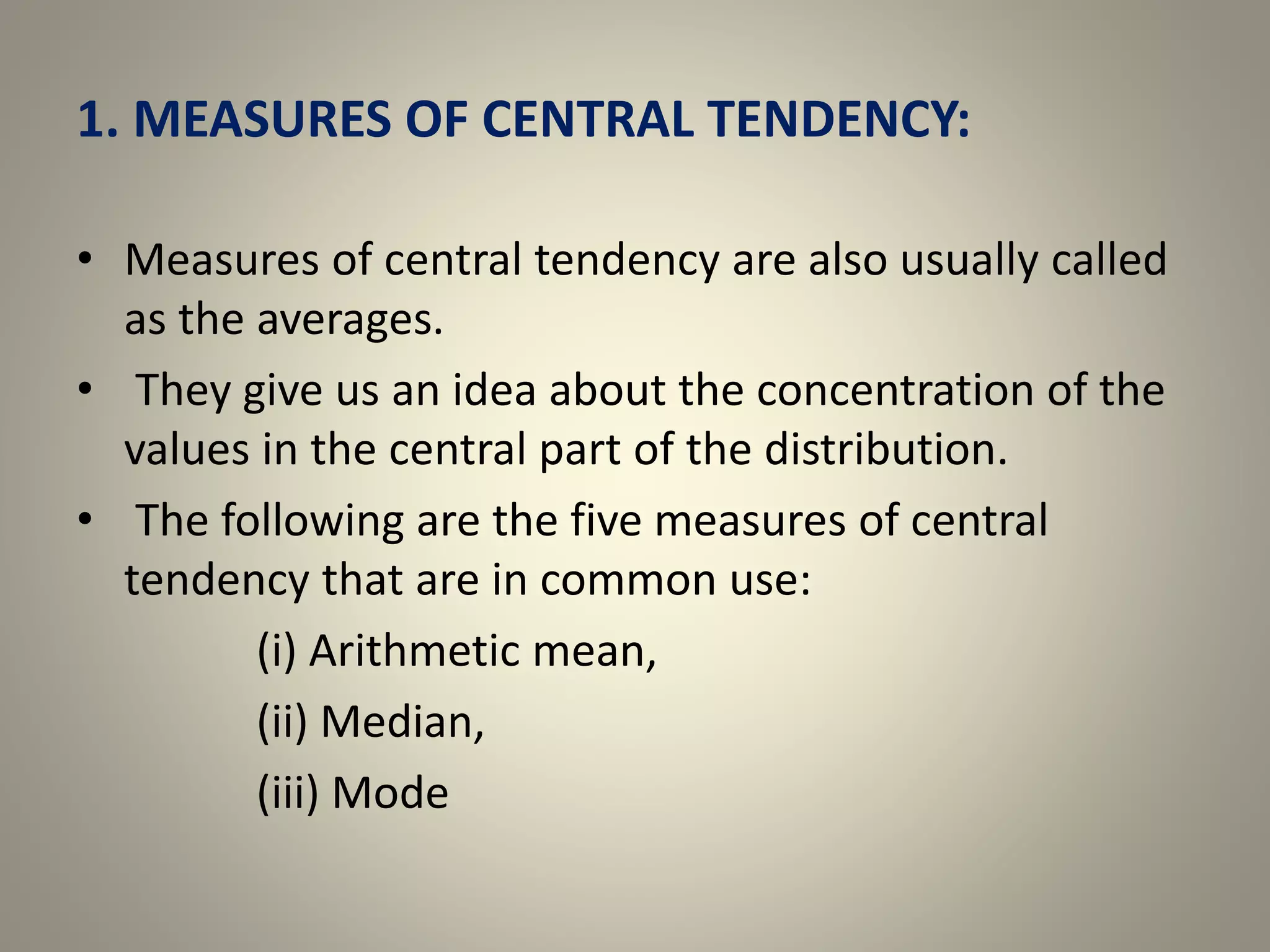 1. MEASURES OF CENTRAL TENDENCY:
• Measures of central tendency are also usually called
as the averages.
• They give us an idea about the concentration of the
values in the central part of the distribution.
• The following are the five measures of central
tendency that are in common use:
(i) Arithmetic mean,
(ii) Median,
(iii) Mode
 