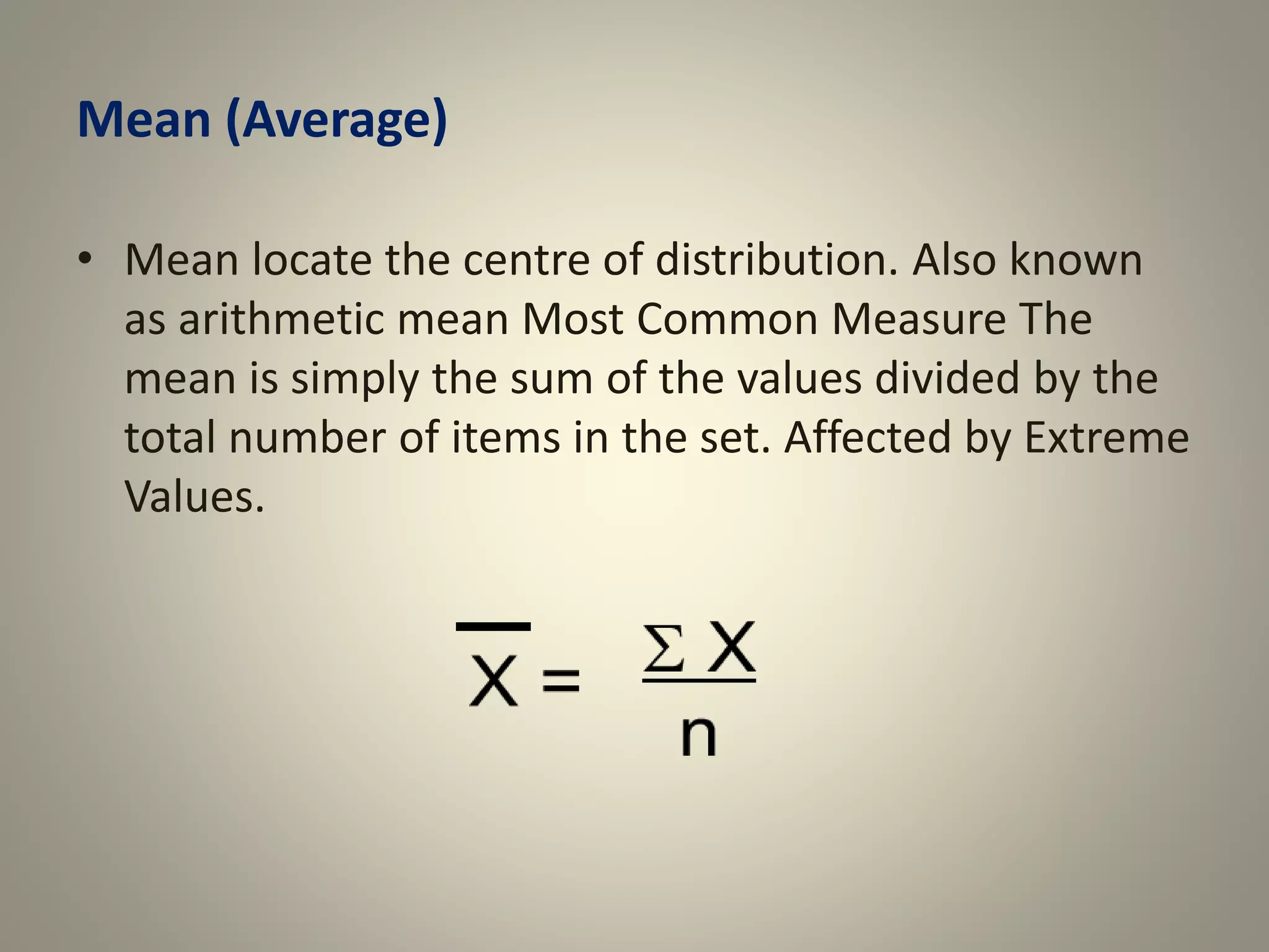 Mean (Average)
• Mean locate the centre of distribution. Also known
as arithmetic mean Most Common Measure The
mean is simply the sum of the values divided by the
total number of items in the set. Affected by Extreme
Values.
 