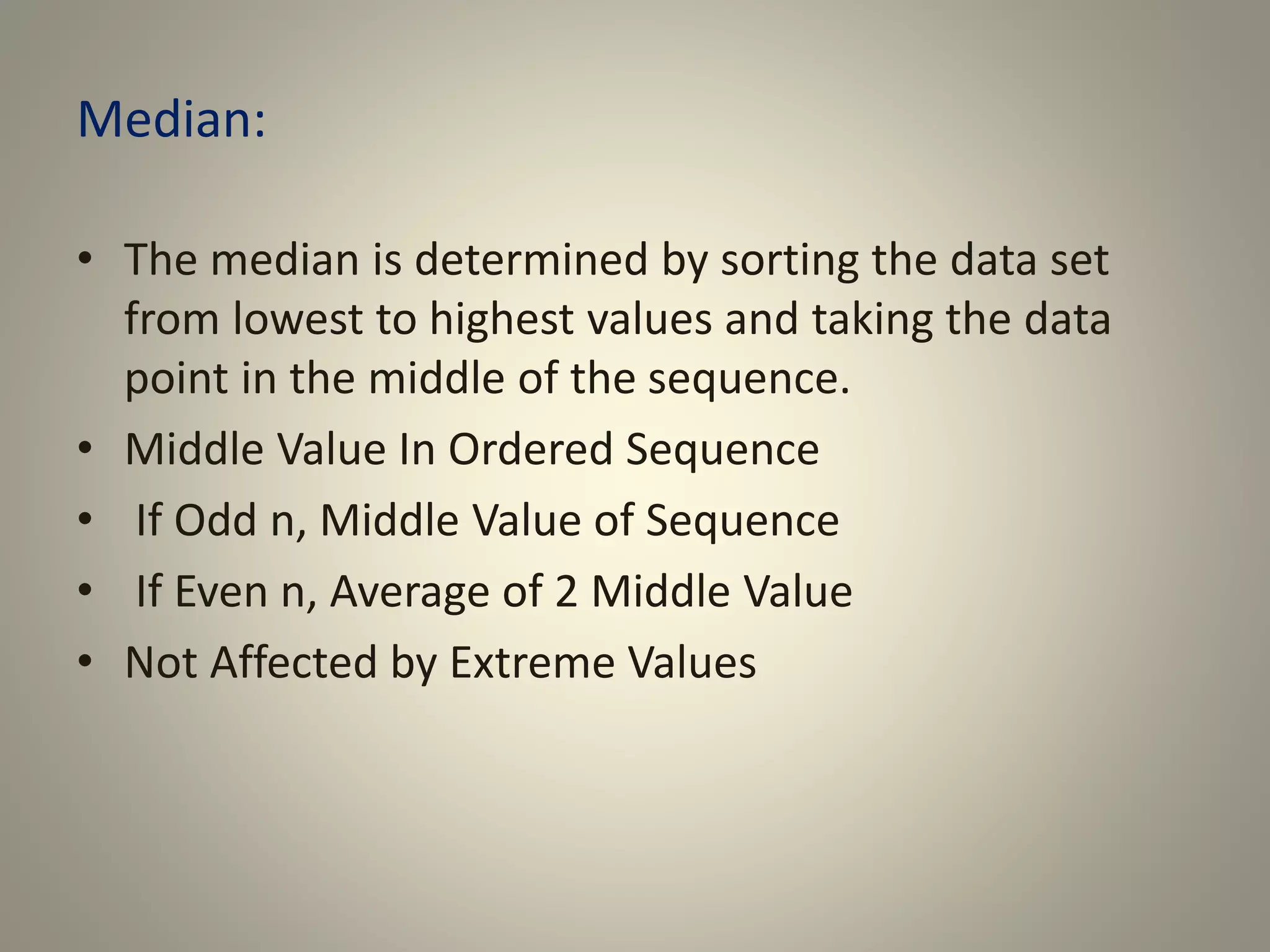 Median:
• The median is determined by sorting the data set
from lowest to highest values and taking the data
point in the middle of the sequence.
• Middle Value In Ordered Sequence
• If Odd n, Middle Value of Sequence
• If Even n, Average of 2 Middle Value
• Not Affected by Extreme Values
 