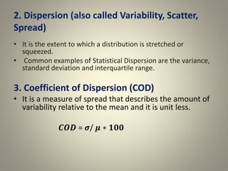 2. Dispersion (also called Variability, Scatter,
Spread)
• It is the extent to which a distribution is stretched or
squeezed.
• Common examples of Statistical Dispersion are the variance,
standard deviation and interquartile range.
3. Coefficient of Dispersion (COD)
• It is a measure of spread that describes the amount of
variability relative to the mean and it is unit less.
𝑪𝑶𝑫 = 𝝈/ 𝝁 ∗ 𝟏𝟎𝟎
 