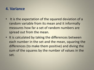 4. Variance
• It is the expectation of the squared deviation of a
random variable from its mean and it informally
measures how far a set of random numbers are
spread out from the mean.
• It is calculated by taking the differences between
each number in the set and the mean, squaring the
differences (to make them positive) and diving the
sum of the squares by the number of values in the
set.
 
