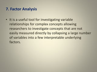 7. Factor Analysis
• It is a useful tool for investigating variable
relationships for complex concepts allowing
researchers to investigate concepts that are not
easily measured directly by collapsing a large number
of variables into a few interpretable underlying
factors.
 