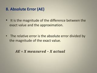 8. Absolute Error (AE)
• It is the magnitude of the difference between the
exact value and the approximation.
• The relative error is the absolute error divided by
the magnitude of the exact value.
𝑨𝑬 = 𝑿 𝒎𝒆𝒂𝒔𝒖𝒓𝒆𝒅 − 𝑿 𝒂𝒄𝒕𝒖𝒂𝒍
 