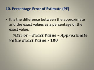 10. Percentage Error of Estimate (PE)
• It is the difference between the approximate
and the exact values as a percentage of the
exact value.
%𝑬𝒓𝒓𝒐𝒓 = 𝑬𝒙𝒂𝒄𝒕 𝑽𝒂𝒍𝒖𝒆 − 𝑨𝒑𝒑𝒓𝒐𝒙𝒊𝒎𝒂𝒕𝒆
𝑽𝒂𝒍𝒖𝒆 𝑬𝒙𝒂𝒄𝒕 𝑽𝒂𝒍𝒖𝒆 ∗ 𝟏𝟎𝟎
 