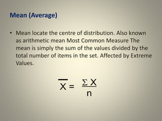 Mean (Average)
• Mean locate the centre of distribution. Also known
as arithmetic mean Most Common Measure The
mean is simply the sum of the values divided by the
total number of items in the set. Affected by Extreme
Values.
 
