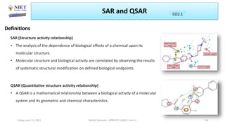 SAR and QSAR
Definitions
CO2.1
Friday, June 11, 2021 Abhijit Debnath | BP807ET-CADD | Unit-2 14
SAR (Structure activity relationship)
• The analysis of the dependence of biological effects of a chemical upon its
molecular structure.
• Molecular structure and biological activity are correlated by observing the results
of systematic structural modification on defined biological endpoints.
QSAR (Quantitative structure activity relationship)
• A QSAR is a mathematical relationship between a biological activity of a molecular
system and its geometric and chemical characteristics.
 