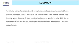 Friday, June 11, 2021 Abhijit Debnath | BP807ET-CADD | Unit-2 85
SUMMARY
The Biological activity of a molecule depends on its physiochemical properties, which is derived form it
structural arrangement. Hanch’s equation is the base of modern days Machine Learning based
Screening system. Discovery of drugs nowadays has become so popular by using QSAR due to
advancement of QSAR. it is very easy to identify the relationship between the structure of a drug and is
biological activity.
 
