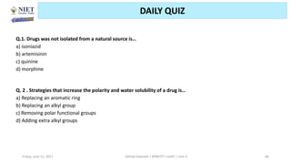 Friday, June 11, 2021 Abhijit Debnath | BP807ET-CADD | Unit-2 86
DAILY QUIZ
Q.1. Drugs was not isolated from a natural source is…
a) isoniazid
b) artemisinin
c) quinine
d) morphine
Q. 2 . Strategies that increase the polarity and water solubility of a drug is…
a) Replacing an aromatic ring
b) Replacing an alkyl group
c) Removing polar functional groups
d) Adding extra alkyl groups
 
