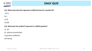 Friday, June 11, 2021 Abhijit Debnath | BP807ET-CADD | Unit-2 87
DAILY QUIZ
Q.3. What value does the regression coefficient have for a perfect fit?
a) 0.1
b) 1
c) 10
d) 100
Q.4. What does the symbol P represent in a QSAR equation?
a) pH
b) plasma concentration
c) partition coefficient
d) Prodrug
 