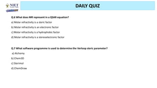 Friday, June 11, 2021 Abhijit Debnath | BP807ET-CADD | Unit-2 89
DAILY QUIZ
Q.6 What does MR represent in a QSAR equation?
a) Molar refractivity is a steric factor
b) Molar refractivity is an electronic factor
c) Molar refractivity is a hydrophobic factor
d) Molar refractivity is a stereoelectronic factor
Q.7 What software programme is used to determine the Verloop steric parameter?
a) Alchemy
b) Chem3D
c) Sterimol
d) ChemDraw
 