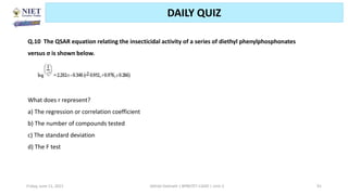 Friday, June 11, 2021 Abhijit Debnath | BP807ET-CADD | Unit-2 91
DAILY QUIZ
Q.10 The QSAR equation relating the insecticidal activity of a series of diethyl phenylphosphonates
versus σ is shown below.
What does r represent?
a) The regression or correlation coefficient
b) The number of compounds tested
c) The standard deviation
d) The F test
 