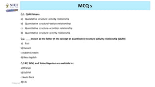 Friday, June 11, 2021 Abhijit Debnath | BP807ET-CADD | Unit-2 93
MCQ s
Q.1. QSAR Means
a) Qualatative structure–activity relationship
b) Quantitative structural–activity relationship
c) Quantitative structure–activition relationship
d) Quantitative structure–activity relationship
Q.2. ____known as the father of the concept of quantitative structure-activity relationship (QSAR)
a) Fuzi
b) Hansch
c) Albert Einstein
d) Basu Jagdish
Q.3 RF, SVM, and Naïve Bayesian are available in :
a) Orange
b) libSVM
c) Auto Dock
d) Elki
 