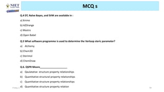 Friday, June 11, 2021 Abhijit Debnath | BP807ET-CADD | Unit-2 94
MCQ s
Q.4 DT, Naïve Bayes, and SVM are available in :
a) Knime
b) AZOrange
c) Mastro
d) Open Babel
Q.5 What software programme is used to determine the Verloop steric parameter?
a) Alchemy
b) Chem3D
c) Sterimol
d) ChemDraw
Q.6. QSPR Means____________________
a) Qaulatative structure property relationships
b) Quantitative structural property relationships
c) Quantitative structure property relationships
d) Quantitative structure property relation
 