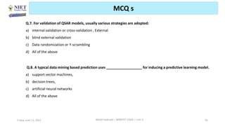 Friday, June 11, 2021 Abhijit Debnath | BP807ET-CADD | Unit-2 95
MCQ s
Q.7. For validation of QSAR models, usually various strategies are adopted:
a) internal validation or cross-validation , External
b) blind external validation
c) Data randomization or Y-scrambling
d) All of the above
Q.8. A typical data mining based prediction uses __________________ for inducing a predictive learning model.
a) support vector machines,
b) decision trees,
c) artificial neural networks
d) All of the above
 