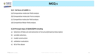 Friday, June 11, 2021 Abhijit Debnath | BP807ET-CADD | Unit-2 96
MCQ s
Q.9. Full form of CoMFA is
(a) Comparative molecular field analysis
(b) Comparative molecular Force analysis
(c) Competitive molecular field analysis
(d) Competitive Molar field analysis
Q.10 Principal steps of QSAR/QSPR including
a) Selection of Data set and extraction of structural/empirical descriptors
b) variable selection,
c) model construction
d) validation evaluation.
e) All of the above
 