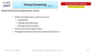 • Divide accessible protein surface into zones:
– Hydrophobic
– Hydrogen-bond donating
– Hydrogen-bond accepting
• Do the same for the ligand surface
• Find ligand orientation with best complementarity score
Shape & Chemical Complementary Scores
Virtual Screening
Protein Ligand Docking
Structure Based Methods
Abhijit Debnath | BP807ET-CADD | Unit-3
Friday, June 11, 2021 101
CO3.2
 
