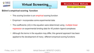 • This scoring function is an empirical scoring function
• Empirical = incorporates some experimental data
• The coefficients (∆G) in the equation were determined using multiple linear
regression on experimental binding data for 45 protein–ligand complexes
• Although the terms in the equation may differ, this general approach has been
applied to the development of many different empirical scoring functions
Böhm’s empirical scoring function
Virtual Screening
Protein Ligand Docking
Structure Based Methods
Abhijit Debnath | BP807ET-CADD |
Friday, June 11, 2021 103
CO3.
2
 