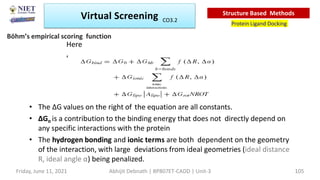 Here
,
Abhijit Debnath | BP807ET-CADD | Unit-3
Friday, June 11, 2021 105
• The ∆G values on the right of the equation are all constants.
• ∆Go is a contribution to the binding energy that does not directly depend on
any specific interactions with the protein
• The hydrogen bonding and ionic terms are both dependent on the geometry
of the interaction, with large deviations from ideal geometries (ideal distance
R, ideal angle α) being penalized.
Böhm’s empirical scoring function
Virtual Screening
Protein Ligand Docking
Structure Based Methods
CO3.2
 