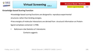 •Knowledge-based scoring functions are designed to reproduce experimental
structures rather than binding energies.
•Free energies of molecular interactions are derived from structural information on Protein-
ligand complexes contained in PDB.
• Boltzmann-Like Statistics of Interatomic
Contacts suggests:
Knowledge-based Scoring Function
Virtual Screening
Protein Ligand Docking
Structure Based Methods
CO2
Abhijit Debnath | BP807ET-CADD | Unit-3
Friday, June 11, 2021 106
CO3.2
 