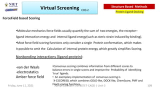 •Molecular mechanics force fields usually quantify the sum of two energies, the receptor–
ligand interaction energy and internal ligand energy(such as steric strain induced by binding).
•Most force field scoring functions only consider a single Protein conformation, which makes
it possible to omit the Calculation of internal protein energy, which greatly simplifies Scoring.
ForceField based Scoring
Nonbonding interactions (ligand-protein):
-van der Waals
-electrostatics
Amber force field
•Consensus scoring combines information from different scores to
balance errors in single scores and improve the Probability of identifying
‘true’ ligands.
• An exemplary implementation of consensus scoring is
X-CSCORE60, which combines GOLD-like, DOCK-like, ChemScore, PMF and
FlexX scoring functions.
Virtual Screening
Protein Ligand Docking
Structure Based Methods
Abhijit Debnath | BP807ET-CADD | Unit-3
Friday, June 11, 2021 109
CO3.2
 