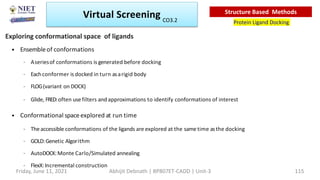 • Ensembleof conformations
– Aseriesof conformations is generated before docking
– Eachconformer is docked in turn asarigid body
– FLOG(variant on DOCK)
– Glide, FRED:often usefilters and approximations to identify conformations of interest
• Conformational spaceexplored at run time
– The accessible conformations of the ligands are explored at the sametime asthe docking
– GOLD:Genetic Algorithm
– AutoDOCK:Monte Carlo/Simulated annealing
– FlexX:Incremental construction
Exploring conformational space of ligands
Virtual Screening
Protein Ligand Docking
Structure Based Methods
Friday, June 11, 2021 Abhijit Debnath | BP807ET-CADD | Unit-3 115
CO3.2
 