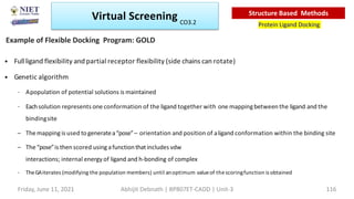 • Fullligand flexibility and partial receptor flexibility (side chains can rotate)
• Genetic algorithm
– Apopulation of potential solutions is maintained
– Eachsolution represents one conformation of the ligand together with one mappingbetweenthe ligand and the
bindingsite
– Themapping is used to generatea“pose”– orientation and position of aligand conformation within the binding site
– The“pose”is thenscored using afunctionthatincludes vdw
interactions; internal energy of ligand and h-bonding of complex
– TheGAiterates (modifying the population members) until anoptimum valueof thescoringfunction is obtained
Example of Flexible Docking Program: GOLD
Virtual Screening
Protein Ligand Docking
Structure Based Methods
Friday, June 11, 2021 Abhijit Debnath | BP807ET-CADD | Unit-3 116
CO3.2
 