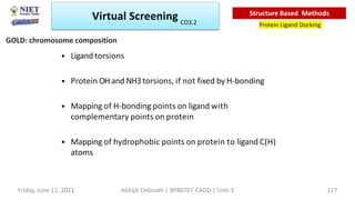 • Ligand torsions
• Protein OHand NH3torsions, if not fixed by H-bonding
• Mapping of H-bonding points on ligand with
complementary points on protein
• Mapping of hydrophobic points on protein to ligand C(H)
atoms
GOLD: chromosome composition
Virtual Screening
Protein Ligand Docking
Structure Based Methods
Friday, June 11, 2021 Abhijit Debnath | BP807ET-CADD | Unit-3 117
CO3.2
 