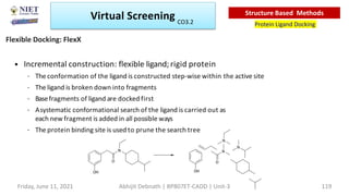 • Incremental construction: flexible ligand; rigid protein
– The conformation of the ligand is constructed step-wise within the active site
– The ligand is broken down into fragments
– Basefragments of ligand are docked first
– Asystematic conformational search of the ligand is carried out as
each new fragment is added in all possible ways
– The protein binding site is used to prune the search tree
N
O
OH OH
O
N
N
N
Flexible Docking: FlexX
Virtual Screening
Protein Ligand Docking
Structure Based Methods
Friday, June 11, 2021 Abhijit Debnath | BP807ET-CADD | Unit-3 119
CO3.2
 
