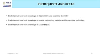 • Students must have basic knowledge of Biochemistry and Medicinal Chemistry
• Students must have basic knowledge of genetic engineering, medicine and fermentation technology.
• Students must have basic knowledge of SAR and QSAR.
Friday, June 11, 2021 Abhijit Debnath | BP807ET-CADD | Unit-3 12
PREREQUISITE AND RECAP
 