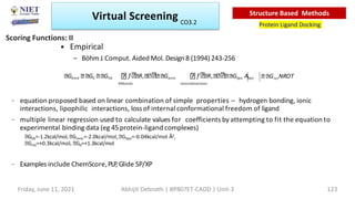 • Empirical
– BöhmJ.Comput. Aided Mol. Design8 (1994) 243-256
– equation proposed based on linear combination of simple properties – hydrogen bonding, ionic
interactions, lipophilic interactions, loss of internal conformational freedom of ligand
– multiple linear regression used to calculate values for coefficients by attempting to fit the equation to
experimental binding data (eg 45 protein-ligand complexes)
Ghb=-1.2kcal/mol, Gionic=-2.0kcal/mol, Glipo=-0.04kcal/mol Å2,
Grot=+0.3kcal/mol, G0=+1.3kcal/mol
– Examples include ChemScore,PLP
, Glide SP/XP
GrotNROT
Gbind G0 Ghb f R, Gionic f R, Glipo Alipo
h bonds ionicinteractions
Scoring Functions: II
Virtual Screening
Protein Ligand Docking
Structure Based Methods
Friday, June 11, 2021 Abhijit Debnath | BP807ET-CADD | Unit-3 123
CO3.2
 