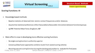 • Knowledgebased methods
– Basedon statistics of observed inter-atomic contact frequencies and/or distances
– Assumethat statistical preferences reflect favourable/unfavourable interactions between functional groups
– egPMF: Potential Mean Force; DrugScore;ASP
• Main effort is now in developingmore effective scoring functions
– No singlescoringfunction is uniformly superior
– Consensus/Datafusion approaches combine results from several scoring schemes
– Rescoringusesone scoringfunction duringthe dockingand another to evaluatethe final poses
Scoring Functions: III
Virtual Screening
Protein Ligand Docking
Structure Based Methods
Friday, June 11, 2021 Abhijit Debnath | BP807ET-CADD | Unit-3 124
CO3.2
 