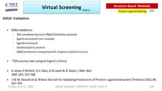 • GOLDvalidation
– 305 complexes found in PDB(CCDC/Astex dataset)
– ligand extracted from complex
– ligand minimised
– docked back to protein
– GOLDprediction compared with original crystal structure
• ~72%success rate using stringent criteria
• G.Jones, P
.Willett, R.C.Glen, A.R.Leach & R.Taylor, J.Mol. Biol
1997,267, 727-748
• J.W.M. Nissink etal.“ANew Test Set for ValidatingPredictions of Protein-LigandInteraction”,Proteins 2002,49,
457-471.
GOLD: Validation
Virtual Screening
Protein Ligand Docking
Structure Based Methods
CO2
Friday, June 11, 2021 Abhijit Debnath | BP807ET-CADD | Unit-3 128
CO3.2
 