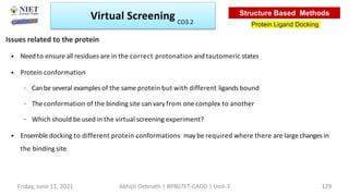 • Need to ensure all residues are in the correct protonation and tautomeric states
• Protein conformation
– Canbe several examples of the same protein but with different ligands bound
– The conformation of the binding site can vary from one complex to another
– Which should be used in the virtual screening experiment?
• Ensemble docking to different protein conformations may be required where there are large changes in
the binding site
Issues related to the protein
Virtual Screening
Protein Ligand Docking
Structure Based Methods
Friday, June 11, 2021 Abhijit Debnath | BP807ET-CADD | Unit-3 129
CO3.2
 