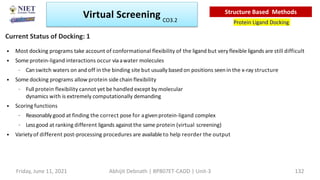 • Most docking programs take account of conformational flexibility of the ligand but very flexible ligands are still difficult
• Some protein-ligand interactions occur viaawater molecules
– Canswitch waters on and off in the binding site but usually based on positions seenin the x-ray structure
• Some docking programs allow protein side chain flexibility
– Full protein flexibility cannot yet be handled except by molecular
dynamics with is extremely computationally demanding
• Scoring functions
– Reasonablygood at finding the correct pose for agivenprotein-ligand complex
– Lessgood at ranking different ligands against the same protein (virtual screening)
• Varietyof different post-processing procedures are available to help reorder the output
Current Status of Docking: 1
Virtual Screening
Protein Ligand Docking
Structure Based Methods
Friday, June 11, 2021 Abhijit Debnath | BP807ET-CADD | Unit-3 132
CO3.2
 