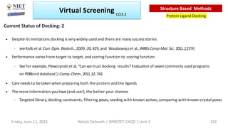 • Despite its limitations docking is very widely used and there are manysuccessstories
– seeKolb et al.Curr. Opin.Biotech., 2009, 20,429, and Waszkowyczet al.,WIREsComp Mol. Sci., 2011,1,229)
• Performance varies from target to target, and scoring function to scoring function
– Seefor example, Plewczynski et al, “Can we trust docking results? Evaluation of seven commonly used programs
on PDBbind database”
,J.Comp.Chem.,2011,32,742.
• Care needs to be taken when preparing both the protein and the ligands
• The more information you have(and use!), the better your chances
– Targeted library, docking constraints, filtering poses, seeding with known actives, comparing with known crystal poses
Current Status of Docking: 2
Virtual Screening
Protein Ligand Docking
Structure Based Methods
Friday, June 11, 2021 Abhijit Debnath | BP807ET-CADD | Unit-3 133
CO3.2
 