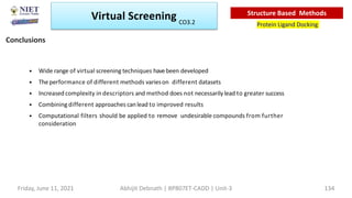 • Wide range of virtual screening techniques havebeen developed
• Theperformance of different methods varieson different datasets
• Increased complexity in descriptors and method does not necessarily lead to greater success
• Combining different approaches can lead to improved results
• Computational filters should be applied to remove undesirable compounds from further
consideration
Conclusions
Virtual Screening
Protein Ligand Docking
Structure Based Methods
Friday, June 11, 2021 Abhijit Debnath | BP807ET-CADD | Unit-3 134
CO3.2
 