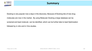 Friday, June 11, 2021 Abhijit Debnath | BP807ET-CADD | Unit-3 136
Summary
Docking is very popular now a days in the discovery. Because of Docking lots of new drug
molecules are now in the market. By using Molecular Docking a large database can be
screened and lead molecule can be identified, which can be further take to lead Optimization
followed by in vitro and in Vivo studies.
 