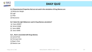Friday, June 11, 2021 Abhijit Debnath | BP807ET-CADD | Unit-3 137
DAILY QUIZ
Q.1 Physiochemical Properties that are not used in the calculation of Drug likeness are:
(a) Molecular Weight
(b) LogP
(c) TPSA
(d) Resonance
Q.2 Select the right Webserver used in Drug likeness calculation?
(a) Swiss ADMET
(b) British ADME
(c) Swiss ABME
(d) Swiss ADME
Q.3 _ Rule is associated with Drug Likeness.
(a) Lipinski Rule
(b) Fleming’s Rule
(c) Bayer’s Rule
(d) Newton Law
 