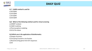 Friday, June 11, 2021 Abhijit Debnath | BP807ET-CADD | Unit-3 139
DAILY QUIZ
Q.7 CoMFA method is used for
a) 4D-QSAR
b) 3D-QSAR
c) 5D-QSAR
d) 6D-QSAR
Q.8 Which of the following method used for virtual screening
a) ADMET analyses
b) QSAR modeling
c) Pharmacophore modeling
d) All of the above
Q.9 Which one is the application of bioinformatics
a) Design of primers
b) Grouping of proteins into families
c) Reconstructing genes from EST sequences
d) All
 