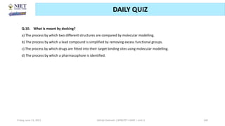 Friday, June 11, 2021 Abhijit Debnath | BP807ET-CADD | Unit-3 140
DAILY QUIZ
Q.10. What is meant by docking?
a) The process by which two different structures are compared by molecular modelling.
b) The process by which a lead compound is simplified by removing excess functional groups.
c) The process by which drugs are fitted into their target binding sites using molecular modelling.
d) The process by which a pharmacophore is identified.
 