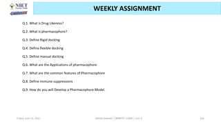 Friday, June 11, 2021 Abhijit Debnath | BP807ET-CADD | Unit-3 141
WEEKLY ASSIGNMENT
Q.1. What is Drug Likeness?
Q.2. What is pharmacophore?
Q.3. Define Rigid docking
Q.4. Define flexible docking
Q.5. Define manual docking
Q.6. What are the Applications of pharmacophore
Q.7. What are the common features of Pharmacophore
Q.8. Define Immune suppressions
Q.9. How do you will Develop a Pharmacophore Model.
 