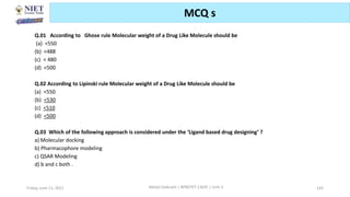 Friday, June 11, 2021 Abhijit Debnath | BP807ET-CADD | Unit-3 142
MCQ s
Q.01 According to Ghose rule Molecular weight of a Drug Like Molecule should be
(a) <550
(b) <488
(c) < 480
(d) <500
Q.02 According to Lipinski rule Molecular weight of a Drug Like Molecule should be
(a) <550
(b) <530
(c) <510
(d) <500
Q.03 Which of the following approach is considered under the ‘Ligand based drug designing’ ?
a) Molecular docking
b) Pharmacophore modeling
c) QSAR Modeling
d) b and c both .
 